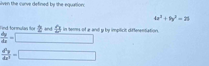 Siven the curve defined by the equation:
4x^2+9y^2=25
Find formulas for  dy/dx  and  d^2y/dx^2  in terms of x and y by implicit differentiation.
 dy/dx = □
 d^2y/dx^2 =□ □