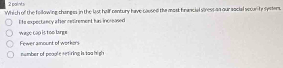 Which of the following changes in the last half century have caused the most financial stress on our social security system.
life expectancy after retirement has increased
wage cap is too large
Fewer amount of workers
number of people retiring is too high