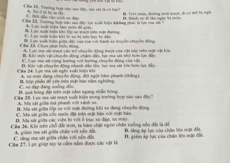 tung yên kh vật Bị kế3.
Câu 21. Trường hợp nào sau đây, ma sát là có hại?
A. Xe ô tô bị sa lầy.
B. Trời mưa, đường trơn trượt, đi có thể bị ngã.
C. Bối đầu vào xích xe đạp. D. Bánh xe đi lầu ngày bị mòn.
Cầu 22. Trường hợp nào sau đây lực xuất hiện không phải là lực ma sát ?
A. Lực xuất hiện làm mòn để giày.
B. Lực xuất hiện khi lốp xe trượt trên mặt đường.
C. Lực xuất hiện khi lò xo bị nén hay bị dãn.
D. Lực xuất hiện giữa dây của roa với bánh xe truyền chuyển động.
Cầu 23. Chọn phát biểu đủng.
A. Lực ma sát trượt cản trở chuyển động trượt của vật này trên mặt vật kia.
B. Khi một vật chuyển động chậm dần, lực ma sát nhỏ hơn lực đầy.
C. Lực ma sát cùng hướng với hướng chuyển động của vật.
D. Khi vật chuyển động nhanh dần lên, lực ma sát lớn hơn lực đẩy.
Câu 24, Lực ma sát nghi xuất hiện khi
A. xe máy đang chuyển động, đột ngột hãm phanh (thắng).
B hộp phần để yên trên mặt bàn nằm nghiêng.
C. xe đạp đang xuống dốc.
D. quả bóng đặt trên mặt nằm ngang nhẫn bóng.
Câu 25. Lực ma sát trượt xuất hiện trong trường hợp nào sau đây?
A. Ma sát giữa má phanh với vành xe.
B. Ma sát giữa lốp xe với mặt đường khi xe đang chuyển động.
C. Ma sát giữa cốc nước đặt trên mặt bàn với mặt bàn.
D. Ma sát giữa các viên bi với ổ trục xe đạp, xe máy.
Câu 26. Khi trên chỗ đất trơn, ta bám chặt ngón chân xuống nền đất là đề
A. giảm ma sát giữa chân với nền đất. B. tăng áp lực của chân lên mặt đất.
C. tăng ma sát giữa chân với nền đất. D. giảm áp lực của chân lên mặt đất.
Câu 27. Lực giúp tay ta cầm nằm được các vật là