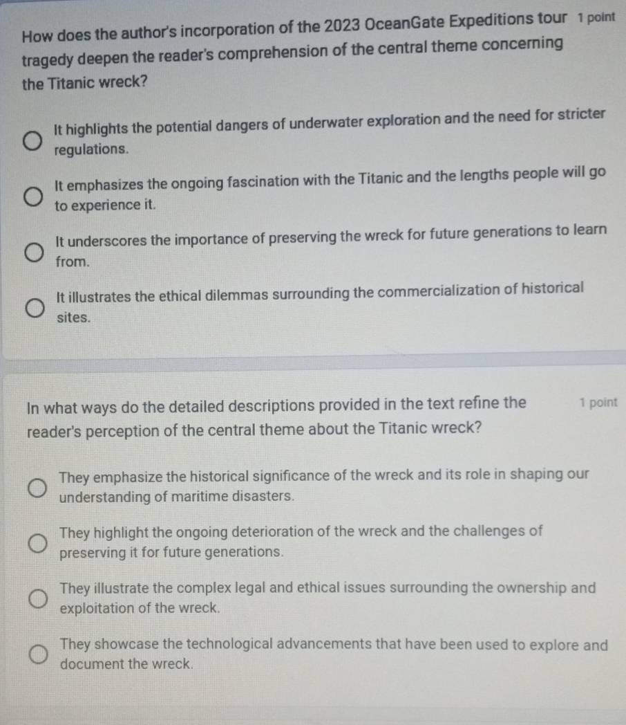 How does the author's incorporation of the 2023 OceanGate Expeditions tour 1 point
tragedy deepen the reader's comprehension of the central theme concerning
the Titanic wreck?
It highlights the potential dangers of underwater exploration and the need for stricter
regulations.
It emphasizes the ongoing fascination with the Titanic and the lengths people will go
to experience it.
It underscores the importance of preserving the wreck for future generations to learn
from.
It illustrates the ethical dilemmas surrounding the commercialization of historical
sites.
In what ways do the detailed descriptions provided in the text refine the 1 point
reader's perception of the central theme about the Titanic wreck?
They emphasize the historical significance of the wreck and its role in shaping our
understanding of maritime disasters.
They highlight the ongoing deterioration of the wreck and the challenges of
preserving it for future generations.
They illustrate the complex legal and ethical issues surrounding the ownership and
exploitation of the wreck.
They showcase the technological advancements that have been used to explore and
document the wreck.