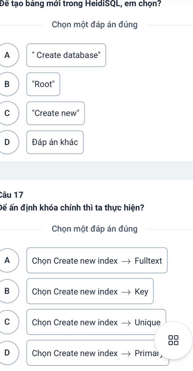 Đế tạo báng mới trong HeidiSQL, em chọn?
Chọn một đáp án đúng
A " Create database"
B "Root"
C "Create new"
D Đáp án khác
Câu 17
Để ấn định khóa chính thì ta thực hiện?
Chọn một đáp án đúng
A Chọn Create new index Fulltext
B Chọn Create new index Key
C Chọn Create new index Unique
D Chọn Create new index Primar,