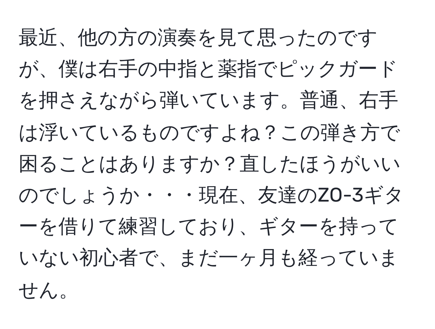 最近、他の方の演奏を見て思ったのですが、僕は右手の中指と薬指でピックガードを押さえながら弾いています。普通、右手は浮いているものですよね？この弾き方で困ることはありますか？直したほうがいいのでしょうか・・・現在、友達のZO-3ギターを借りて練習しており、ギターを持っていない初心者で、まだ一ヶ月も経っていません。