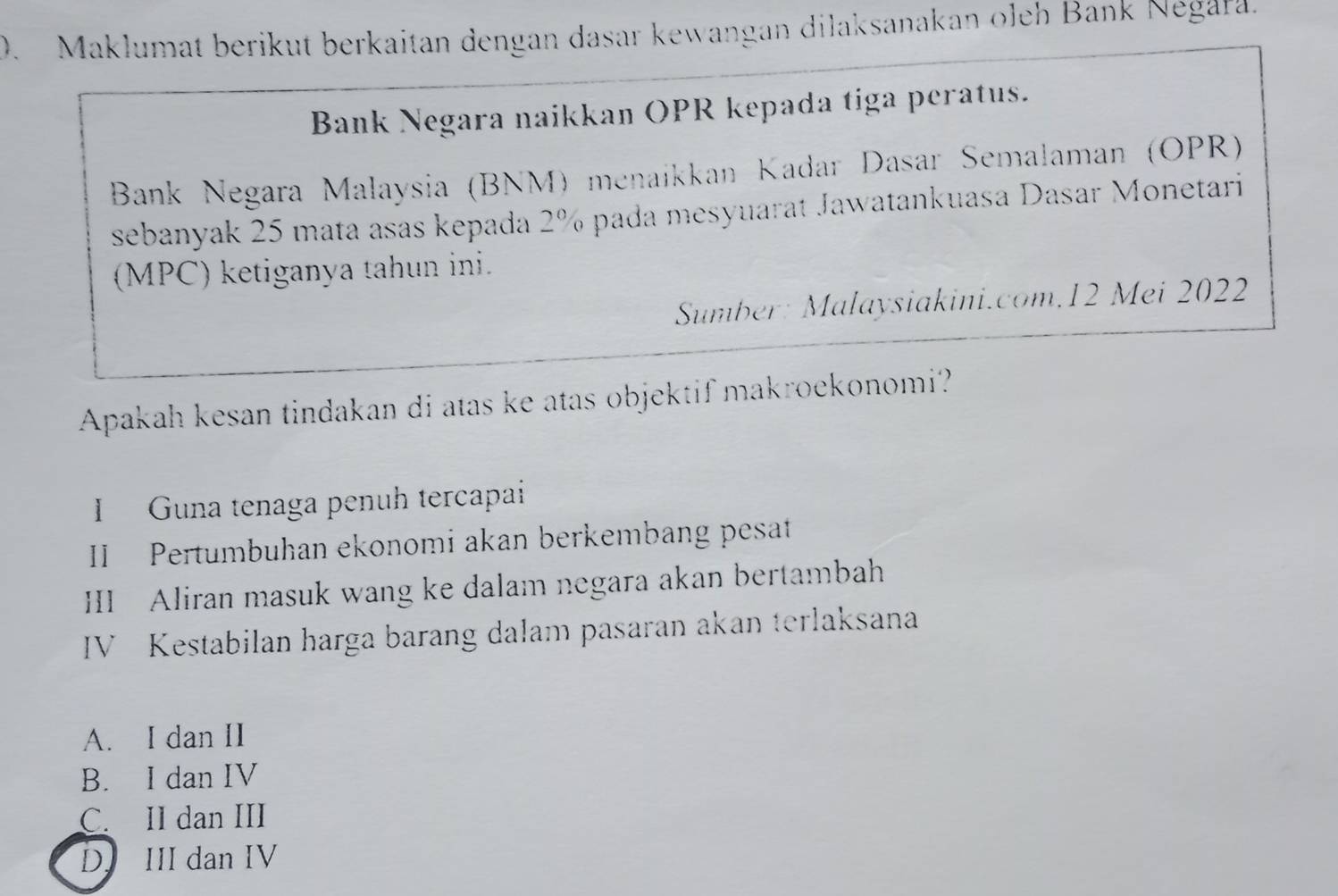 Maklumat berikut berkaitan dengan dasar kewangan dilaksanakan oleh Bank Negara.
Bank Negara naikkan OPR kepada tiga peratus.
* Bank Negara Malaysia (BNM) menaíkkan Kadar Dasar Semalaman (OPR)
sebanyak 25 mata asas kepada 2% pada mesyuarat Jawatankuasa Dasar Monetari
(MPC) ketiganya tahun ini.
Sumber: Malaysiakini.com.12 Mei 2022
Apakah kesan tindakan di atas ke atas objektif makroekonomi?
I Guna tenaga penuh tercapai
II Pertumbuhan ekonomi akan berkembang pesat
III Aliran masuk wang ke dalam negara akan bertambah
IV Kestabilan harga barang dalam pasaran akan terlaksana
A. I dan II
B. I dan IV
C. II dan III
D. III dan IV