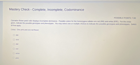Mastery Check - Complete, Incomplete, Codominance
POSSIBLE POINTS: 7.69
Carnation flower petal color displays incomplete dominance. Possible colors for the homozygous alleles are red (RR) and while (WH'. For the crosa
all that apply given, indicate the possible genotypes and phenotypes. You may select one or multiple choices to indicate the possible genotypes and phenotypes. Select
Cross: One pink and one red flower
R R
R
red
white
pink