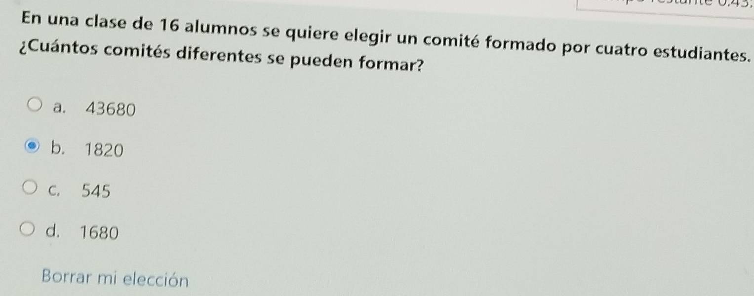 En una clase de 16 alumnos se quiere elegir un comité formado por cuatro estudiantes.
¿Cuántos comités diferentes se pueden formar?
a. 43680
b. 1820
c. 545
d. 1680
Borrar mi elección