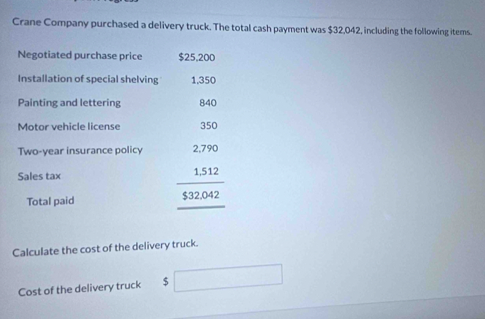 Crane Company purchased a delivery truck. The total cash payment was $32,042, including the following items. 
Negotiated purchase price $25,200
Installation of special shelving 1,350
Painting and lettering 840
Motor vehicle license 350
Two-year insurance policy 
Sales tax 
Total paid
beginarrayr 2.7%  1.512 hline 532.042endarray
Calculate the cost of the delivery truck. 
Cost of the delivery truck $ □