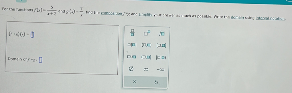 For the functions f(x)= 5/x+2  and g(x)= 7/x  , find the composition f°g y and simplify your answer as much as possible. Write the domain using interval notation.
(fcirc g)(x)=□
 □ /□   sqrt(□ )
(□ ,□ ) [□ ,□ ]
Domain of fcirc g:□
(□ ,□ ] [□ ,□ )
∞ - ∞
×