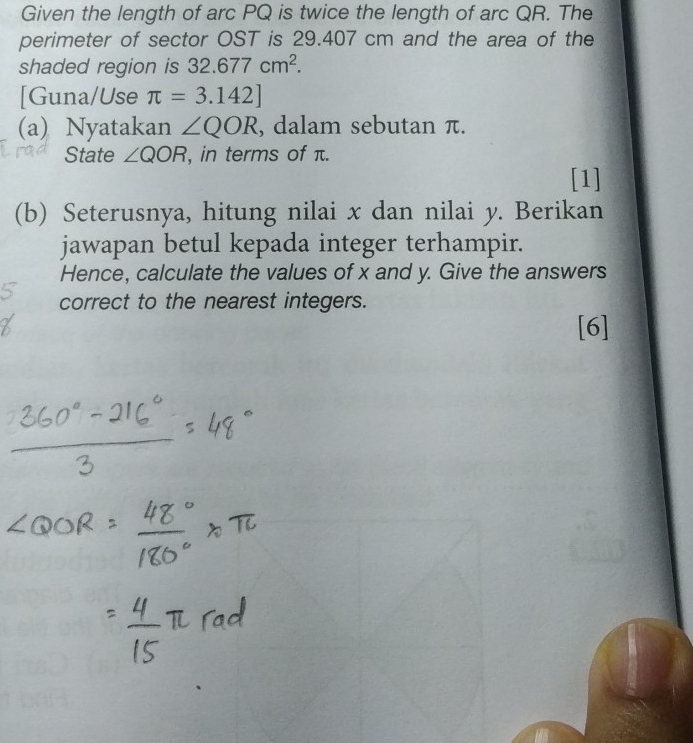 Given the length of arc PQ is twice the length of arc QR. The 
perimeter of sector OST is 29.407 cm and the area of the 
shaded region is 32.677cm^2. 
[Guna/Use π =3.142]
(a) Nyatakan ∠ QOR , dalam sebutan π. 
State ∠ QOR , in terms of π. 
[1] 
(b) Seterusnya, hitung nilai x dan nilai y. Berikan 
jawapan betul kepada integer terhampir. 
Hence, calculate the values of x and y. Give the answers 
correct to the nearest integers. 
[6]