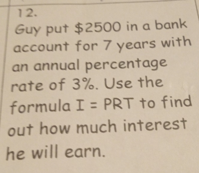 Guy put $2500 in a bank 
account for 7 years with 
an annual percentage 
rate of 3%. Use the 
formula I = PRT to find 
out how much interest 
he will earn.