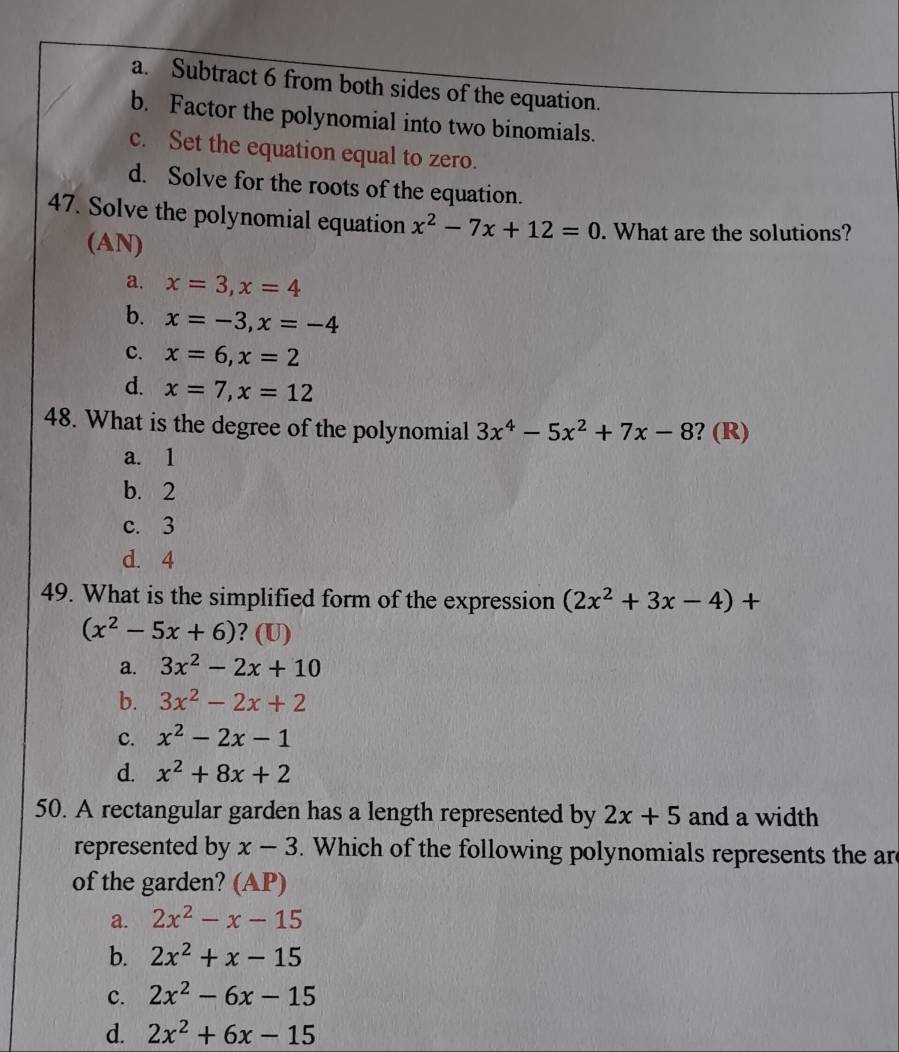 a. Subtract 6 from both sides of the equation.
b. Factor the polynomial into two binomials.
c. Set the equation equal to zero.
d. Solve for the roots of the equation.
47. Solve the polynomial equation x^2-7x+12=0. What are the solutions?
(AN)
a. x=3, x=4
b. x=-3, x=-4
c. x=6, x=2
d. x=7, x=12
48. What is the degree of the polynomial 3x^4-5x^2+7x-8 ? (R)
a. 1
b. 2
c. 3
d. 4
49. What is the simplified form of the expression (2x^2+3x-4)+
(x^2-5x+6) ? (U)
a. 3x^2-2x+10
b. 3x^2-2x+2
c. x^2-2x-1
d. x^2+8x+2
50. A rectangular garden has a length represented by 2x+5 and a width
represented by x-3. Which of the following polynomials represents the ar
of the garden? (AP)
a. 2x^2-x-15
b. 2x^2+x-15
c. 2x^2-6x-15
d. 2x^2+6x-15