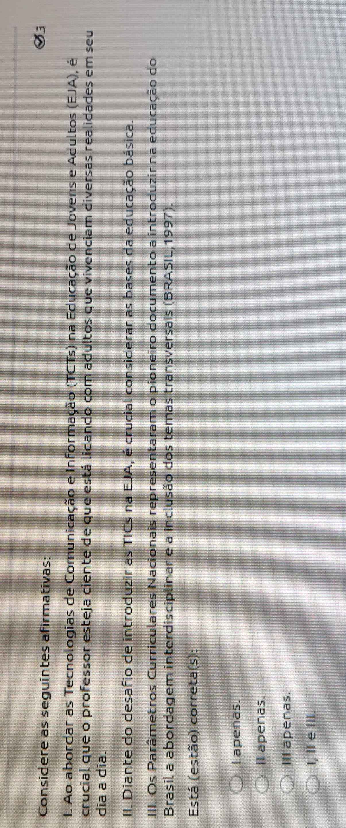 Considere as seguintes afirmativas:
I. Ao abordar as Tecnologias de Comunicação e Informação (TCTs) na Educação de Jovens e Adultos (EJA), é
crucial que o professor esteja ciente de que está lidando com adultos que vivenciam diversas realidades em seu
dia a dĩa.
II. Diante do desafio de introduzir as TICs na EJA, é crucial considerar as bases da educação básica.
III. Os Parâmetros Curriculares Nacionais representaram o pioneiro documento a introduzir na educação do
Brasil a abordagem interdisciplinar e a inclusão dos temas transversais (BRASIL,1997).
Está (estão) correta(s):
I apenas.
ll apenas.
III apenas.
l, Ⅱe Ⅲ.