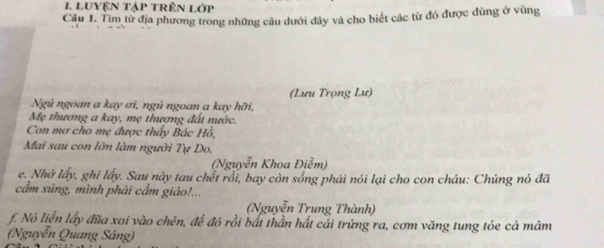 LUYệN Tập tRêN Lớp 
Câu 1. Tìm từ địa phương trong những câu dưới đây và cho biết các từ đó được dùng ở vùng 
(Lưu Trọng Lư) 
Ngú ngoan a kay ơi, ngủ ngoan a kay hỡi, 
Mẹ thương a kay, mẹ thương đất nước. 
Con mơ cho mẹ được thấy Bác Hồ, 
Mai sau con lớn làm người Tự Do. 
(Nguyễn Khoa Điềm) 
e. Nhớ lấy, ghì lấy. Sau này tau chết rồi, bay còn sống phải nói lại cho con cháu: Chúng nó đã 
cẩm súng, mình phải cầm giáo!... 
(Nguyễn Trung Thành) 
f. Nó liền lấy đĩa xoi vào chén, để đó rồi bất thần hất cái trứng ra, cơm văng tung tóe cả mâm 
(Nguyễn Quang Sáng)