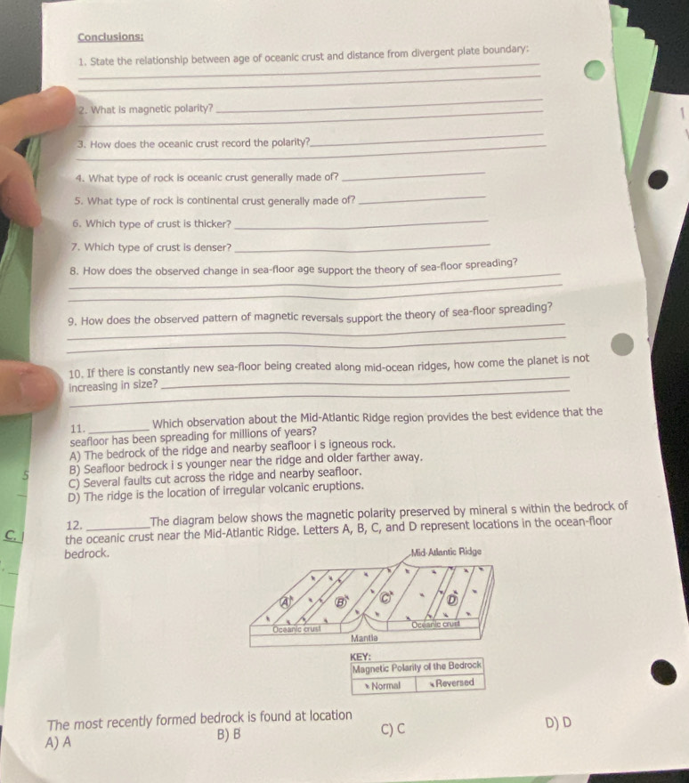 Conclusions:
_
1. State the relationship between age of oceanic crust and distance from divergent plate boundary:
_
_2. What is magnetic polarity?
_
_3. How does the oceanic crust record the polarity?
_
4. What type of rock is oceanic crust generally made of?
_
5. What type of rock is continental crust generally made of?
_
6. Which type of crust is thicker?
_
7. Which type of crust is denser?
_
_
8. How does the observed change in sea-floor age support the theory of sea-floor spreading?
_
_
9. How does the observed pattern of magnetic reversals support the theory of sea-floor spreading?
_
_
10. If there is constantly new sea-floor being created along mid-ocean ridges, how come the planet is not
increasing in size?
11.
Which observation about the Mid-Atlantic Ridge region provides the best evidence that the
seafloor has been spreading for millions of years?
A) The bedrock of the ridge and nearby seafloor i s igneous rock.
5 B) Seafloor bedrock i s younger near the ridge and older farther away.
C) Several faults cut across the ridge and nearby seafloor.
D) The ridge is the location of irregular volcanic eruptions.
12. The diagram below shows the magnetic polarity preserved by mineral s within the bedrock of
C. the oceanic crust near the Mid-Atlantic Ridge. Letters A, B, C, and D represent locations in the ocean-floor
bedrock.
KEY:
Magnetic Polarily of the Bedrock
* Normal Reversed
The most recently formed bedrock is found at location
A) A B) B C) C D) D