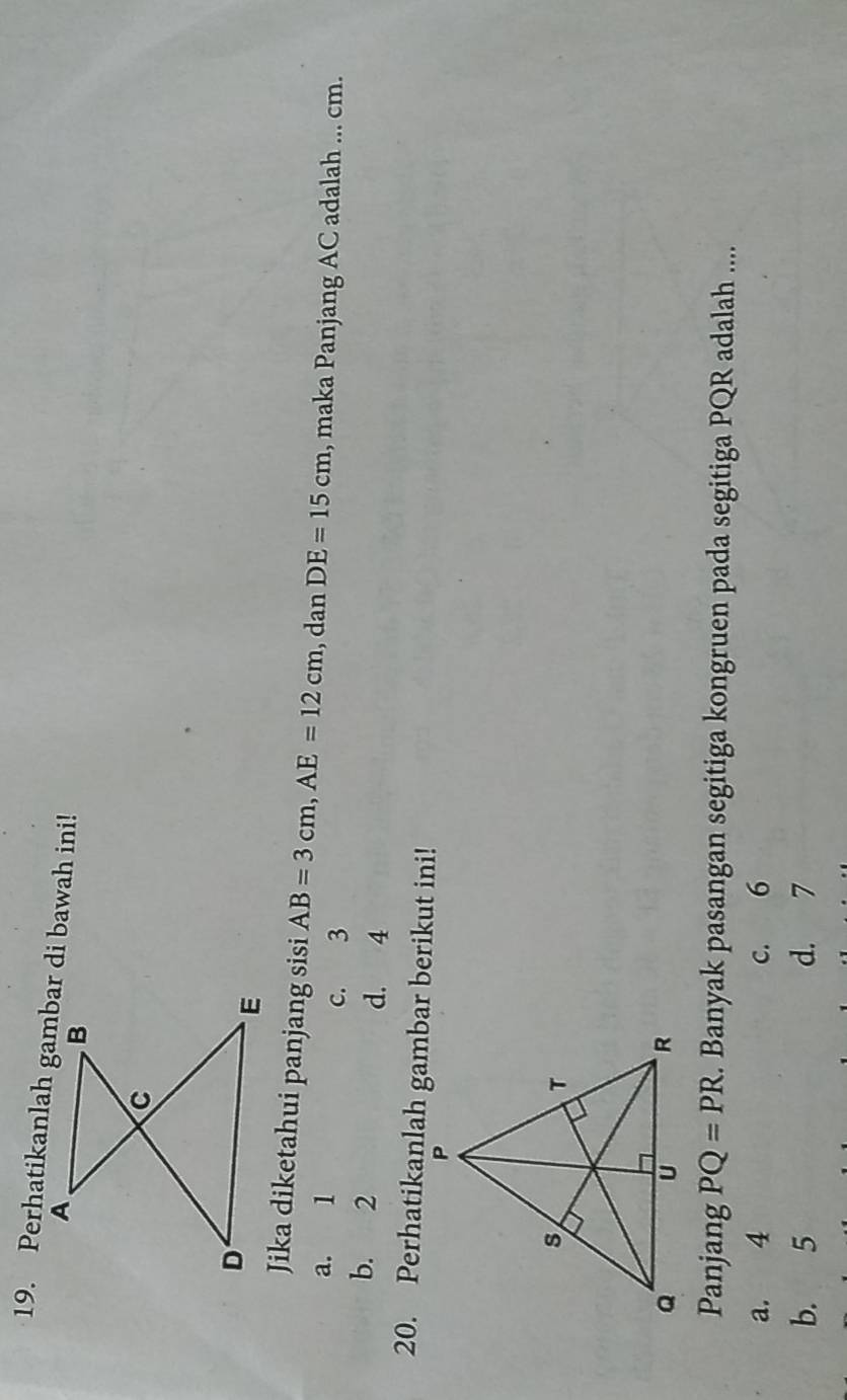 Jika diketahui panjang sisi AB=3cm, AE=12cm , dan DE=15cm , maka Panjang AC adalah ... cm.
a. 1 c. 3
b. 2 d. 4
20. Perhatikanlah gambar berikut ini!
Panjang PQ=PR. Banyak pasangan segitiga kongruen pada segitiga PQR adalah ....
a. 4 c. 6
b. 5 d. 7