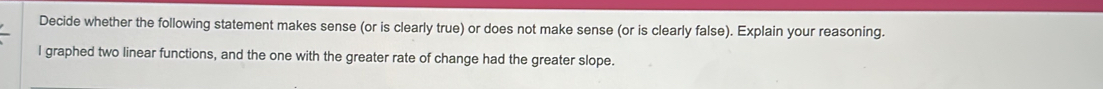 Decide whether the following statement makes sense (or is clearly true) or does not make sense (or is clearly false). Explain your reasoning. 
l graphed two linear functions, and the one with the greater rate of change had the greater slope.