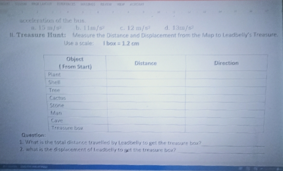 7 5 i 1 18
acceleration of the bus.
15m/s^2 b. 11m/s^2 c. 12m/s^2 d. 13m/s²
l. Treasure Hunt: Measure the Distance and Displacement from the Map to Leadbelly's Treasure.
Use a scale: 1box=1.2cm
Qu
1. What is the total distance travelled by Leadbelly to get the treasure box?_
2. what is the displacement of Leadbelly to get the treasure box?_