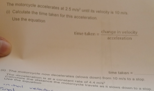 The motorcycle accelerates at 2.5m/s^2 until its velocity is 10 m/s. 
(i) Calculate the time taken for this acceleration 
Use the equation 
time taken = Change in veloc  t/)  
acceleration 
time taken = 
(ii) The motorcycle now decelerates (slows down) from 10 m/s to a stop. 
The deceleration is at a constant rate of 4.4m/s^2
Use the equation Calculate the distance the motorcycle ir it slows down to a stop.