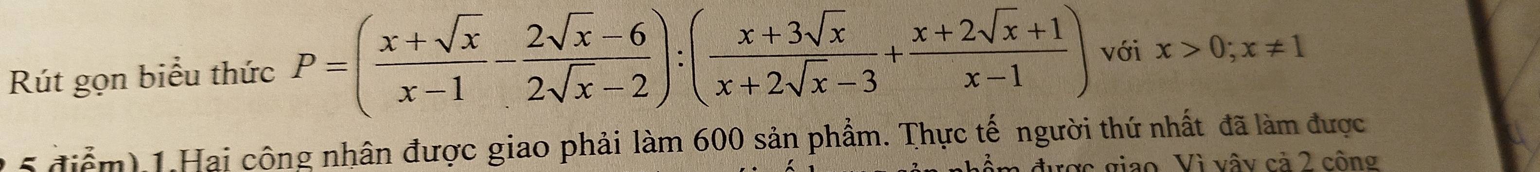 Rút gọn biểu thức P=( (x+sqrt(x))/x-1 - (2sqrt(x)-6)/2sqrt(x)-2 ):( (x+3sqrt(x))/x+2sqrt(x)-3 + (x+2sqrt(x)+1)/x-1 ) với x>0;x!= 1
2 5 điểm) 1.Hai công nhân được giao phải làm 600 sản phẩm. Thực tế người thứ nhất đã làm được 
ược giao. Vì vậy cả 2 công