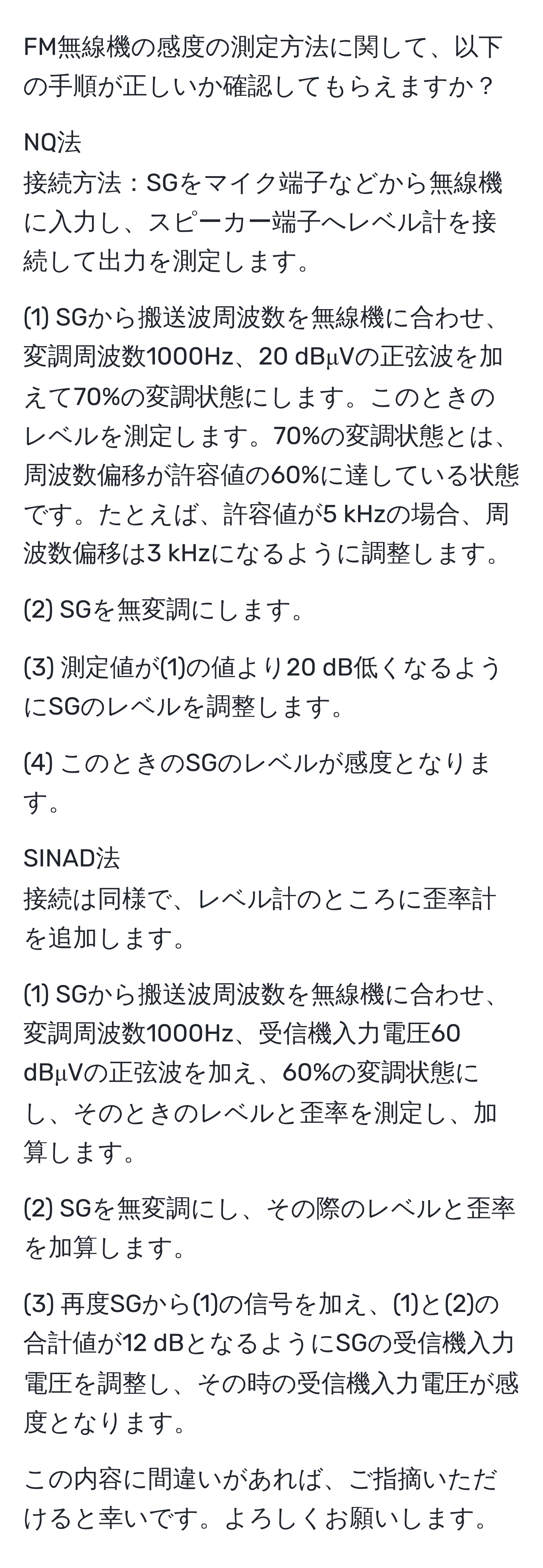 FM無線機の感度の測定方法に関して、以下の手順が正しいか確認してもらえますか？

NQ法
接続方法：SGをマイク端子などから無線機に入力し、スピーカー端子へレベル計を接続して出力を測定します。

(1) SGから搬送波周波数を無線機に合わせ、変調周波数1000Hz、20 dBμVの正弦波を加えて70%の変調状態にします。このときのレベルを測定します。70%の変調状態とは、周波数偏移が許容値の60%に達している状態です。たとえば、許容値が5 kHzの場合、周波数偏移は3 kHzになるように調整します。

(2) SGを無変調にします。

(3) 測定値が(1)の値より20 dB低くなるようにSGのレベルを調整します。

(4) このときのSGのレベルが感度となります。

SINAD法
接続は同様で、レベル計のところに歪率計を追加します。

(1) SGから搬送波周波数を無線機に合わせ、変調周波数1000Hz、受信機入力電圧60 dBμVの正弦波を加え、60%の変調状態にし、そのときのレベルと歪率を測定し、加算します。

(2) SGを無変調にし、その際のレベルと歪率を加算します。

(3) 再度SGから(1)の信号を加え、(1)と(2)の合計値が12 dBとなるようにSGの受信機入力電圧を調整し、その時の受信機入力電圧が感度となります。

この内容に間違いがあれば、ご指摘いただけると幸いです。よろしくお願いします。