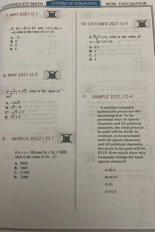 CLASSIFIED EST MATH SYSTEM OF EQUATION NON CALCULATOR
7- MAY 2021 Q 1
10- OCTOBER 2021 O 4
If 2x-3y=14 and -x+2y=
-8, what is the value of x+y?
A. -2
B. 0 If  (2a-1)/b =6 , what is the value of
a -3b?(b!= 0)
C. 2 A. 0.5
D. 6
B. 1
C. 2
D. 3
8- MAY 2021 Q 5
If  (-1)/2x-1 =sqrt(3) , what is the value of
6x? 1 1- SAMPLE TEST / Q 4
A. -3sqrt(3)
B. sqrt(3)-3
A satellite company
C. -sqrt(3)+3 updated its prices for the
D. sqrt(3)+3 upcoming year. To be
provided with 30 sports
channels and 55 political
channels, the total price to
be paid will be $100. In
contrast, to be provided
9- MARCH 2022 / Q 1 with 60 sports channels
and 20 political channels,
the price to be paid will be
If x+y=500 and 3x+2y=3000, $110. How much does this
what is the value of 5x-y ? company charge for each
A. 8000 sports channel?
B. 7000
C. 11500 A) $0.5
D. -7000 B) $0.67
C) $1
D) $1.5