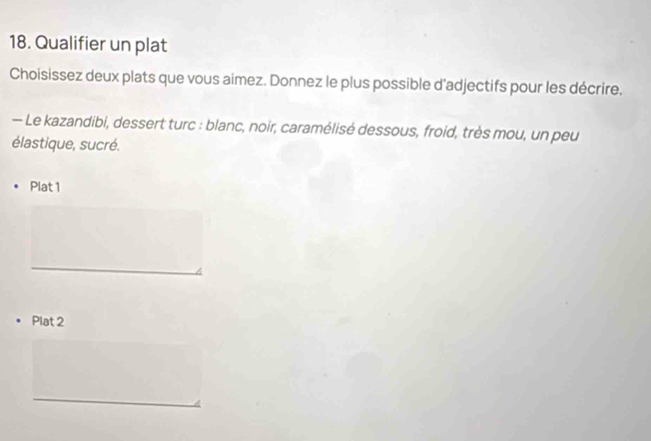 Qualifier un plat 
Choisissez deux plats que vous aimez. Donnez le plus possible d'adjectifs pour les décrire. 
— Le kazandibi, dessert turc : blanc, noir, caramélisé dessous, froid, très mou, un peu 
élastique, sucré. 
Plat 1 
_ 
Plat 2 
_