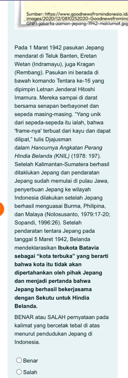 Sumber: https://www.goodnewsfromindonesia.id/
images/2020/12/0810252020-Goodnewsfromino
GNFI-jakarta-zaman-jepang-1942-maklumat.jpg
Pada 1 Maret 1942 pasukan Jepang
mendarat di Teluk Banten, Eretan
Wetan (Indramayu), juga Kragan
(Rembang). Pasukan ini berada di
bawah komando Tentara ke-16 yang
dipimpin Letnan Jenderal Hitoshi
Imamura. Mereka sampai di darat
bersama senapan berbayonet dan
sepeda masing-masing. “Yang unik
dari sepeda-sepeda itu ialah, bahwa
'frame-nya' terbuat dari kayu dan dapat
dilipat,” tulis Djajusman
dalam Hancurnya Angkatan Perang
Hindia Belanda (KNIL) (1978: 197).
Setelah Kalimantan-Sumatera berhasil
ditaklukan Jepang dan pendaratan
Jepang sudah memulai di pulau Jawa,
penyerbuan Jepang ke wilayah
Indonesia dilakukan setelah Jepang
berhasil menguasai Burma, Philipina,
dan Malaya (Notosusanto, 1 979:17-20
Sopandi, 1996: 2∈ ). Setelah
pendaratan tentara Jepang pada
tanggal 5 Maret 1942, Belanda
mendeklarasikan Ibukota Batavia
sebagai “kota terbuka” yang berarti
bahwa kota itu tidak akan
dipertahankan oleh pihak Jepang
dan menjadi pertanda bahwa
Jepang berhasil bekerjasama
dengan Sekutu untuk Hindia
Belanda.
BENAR atau SALAH pernyataan pada
kalimat yang bercetak tebal di atas
menurut pendudukan Jepang di
Indonesia.
Benar
Salah