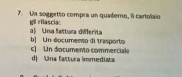 Un soggetto compra un quaderno, il cartolaio
gli rilascia:
a) Una fattura differita
b) Un documento di trasporto
c) Un documento commerciale
d) Una fattura immediata