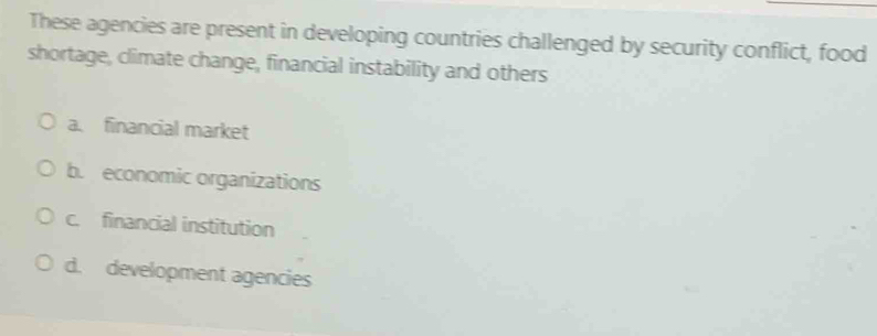 These agencies are present in developing countries challenged by security conflict, food
shortage, climate change, financial instability and others
a. financial market
b. economic organizations
c. financial institution
d. development agencies