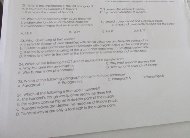 SQURCE, hps://www.nationaligeographic.com/envronment|article/uham a
21. What is the importance of the first paragraph?
A. It enumerates examples of tsunami. C. it presents the effects of tsunami.
B. It explains the causes of tsunami. D. It provides a definition of tsunami.
22. Which of the following may cause tsunamis?
I. underwater landslides or volcanic eruptions III, force of compounded and successive waves
II. a whirlpool of water that sucks water seaward IV. impact of a meteorite plunged into the ocean
A. Ⅰ&Ⅱ B, I & Ⅳ C. Ⅱ & Ⅲ D. Ⅲ &Ⅳ
23. What does 'Ring of Fire' mean?
A. It refers to a span of area identified with active volcanoes and frequent earthquakes.
B. It refers to substances combined chemically with oxygen to give out heat and smoke.
C. It refers to a sudden shaking of the ground that sometimes causes great destruction.
D. It refers to a vent in the crust of the Earth from which issue eruptions of molten rock.
24. Which of the following is NOT directly explained in the selection?
A. Why tsunamis are awe-inspiring C. Why most tsunamis are very fast
B. Why tsunamis are phenomenal D. Why tsunamis have lots of energy
25. Which of the following paragraph contains the topic sentence?
A. Paragraph 1 B. Paragraph 2 C. Paragraph 5 D. Paragraph 8
26. Which of the following is true about tsunamis?
A. The tsunami's trough would often reach the shore first.
B. The waves appear higher in deeper parts of the ocean.
C. Tsunami waves are destructive because of its slow pace.
D. Tsunami waves are only a foot high in the shallow parts.