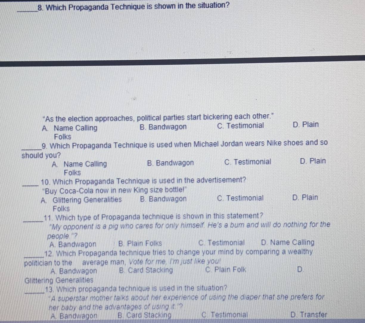 Which Propaganda Technique is shown in the situation?
“As the election approaches, political parties start bickering each other.”
A. Name Calling B. Bandwagon C. Testimonial D. Plain
Folks
_9. Which Propaganda Technique is used when Michael Jordan wears Nike shoes and so
should you?
A. Name Calling B. Bandwagon C. Testimonial D. Plain
Folks
_10. Which Propaganda Technique is used in the advertisement?
“Buy Coca-Cola now in new King size bottle!”
A. Glittering Generalities B. Bandwagon C. Testimonial D. Plain
Folks
_
11. Which type of Propaganda technique is shown in this statement?
“My opponent is a pig who cares for only himself. He’s a bum and will do nothing for the
people."?
A. Bandwagon B. Plain Folks C. Testimonial D. Name Calling
_12. Which Propaganda technique tries to change your mind by comparing a wealthy
politician to the average man, Vote for me, I'm just like you!
A. Bandwagon B. Card Stacking C. Plain Folk
Glittering Generalities
_13. Which propaganda technique is used in the situation?
A superstar mother talks about her experience of using the diaper that she prefers for
her baby and the advantages of using it."?
A. Bandwagon B. Card Stacking C. Testimonial D. Transfer