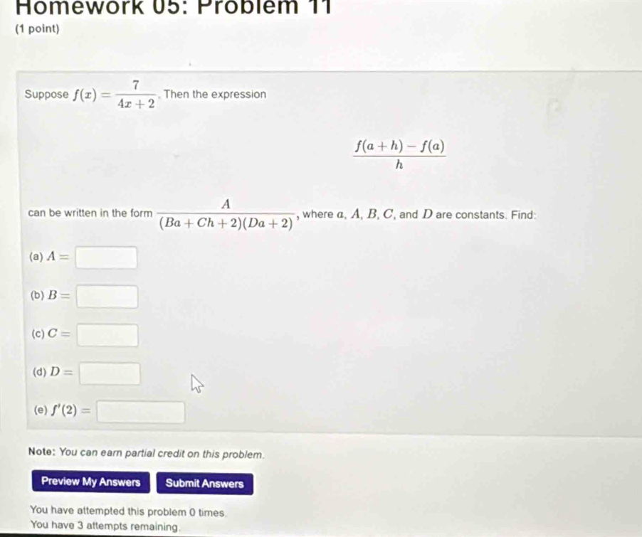 Homework 05: Problem 11 
(1 point) 
Suppose f(x)= 7/4x+2 . Then the expression
 (f(a+h)-f(a))/h 
can be written in the form  A/(Ba+Ch+2)(Da+2)  , where a, A, B, C, and D are constants. Find: 
(a) A=□
(b) B=□
(c) C=□
(d) D=□
(e) f'(2)=□
Note: You can earn partial credit on this problem. 
Preview My Answers Submit Answers 
You have attempted this problem 0 times. 
You have 3 attempts remaining.