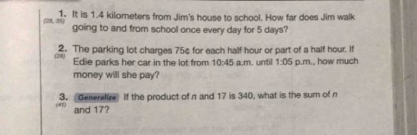 (28, 35) 1. It is 1.4 kilometers from Jim's house to school. How far does Jim walk 
going to and from school once every day for 5 days? 
(28) 2. The parking lot charges 75¢ for each half hour or part of a half hour. If 
Edie parks her car in the lot from 10:45 a.m. until 1:05 p.m., how much 
money will she pay? 
(41) 3. Generalize If the product of n and 17 is 340, what is the sum of n
and 17?