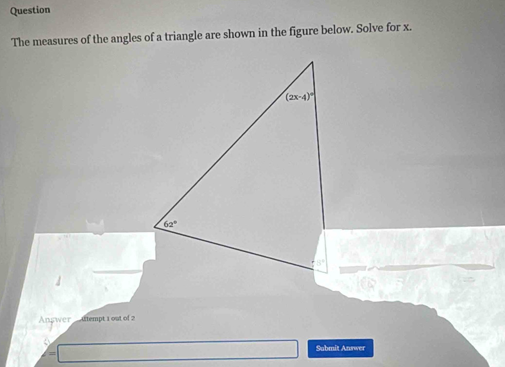 Question 
The measures of the angles of a triangle are shown in the figure below. Solve for x.
(2x-4)^circ 
62°
/ 8°
Answer Attempt 1 out of 2 
Submit Answer