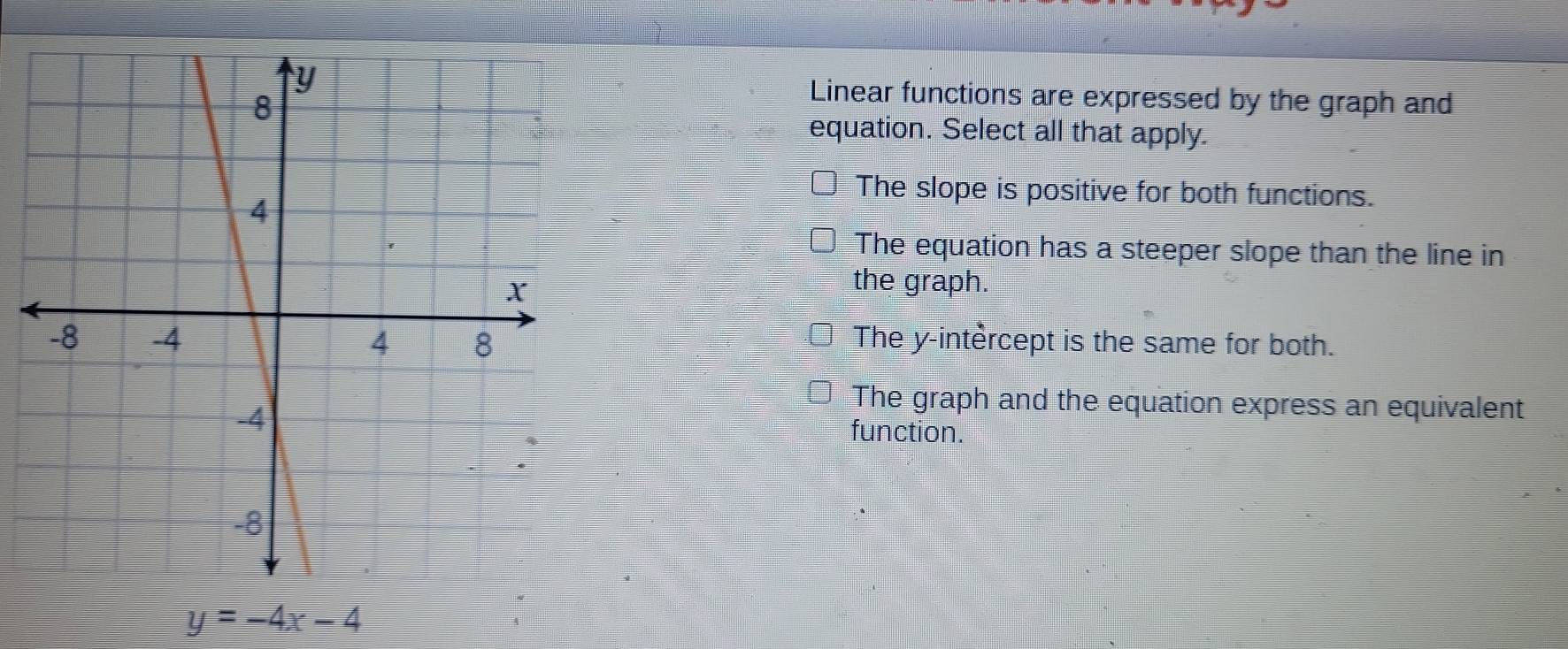 Linear functions are expressed by the graph and
equation. Select all that apply.
The slope is positive for both functions.
The equation has a steeper slope than the line in
the graph.
The y -intèrcept is the same for both.
The graph and the equation express an equivalent
function.
y=-4x-4