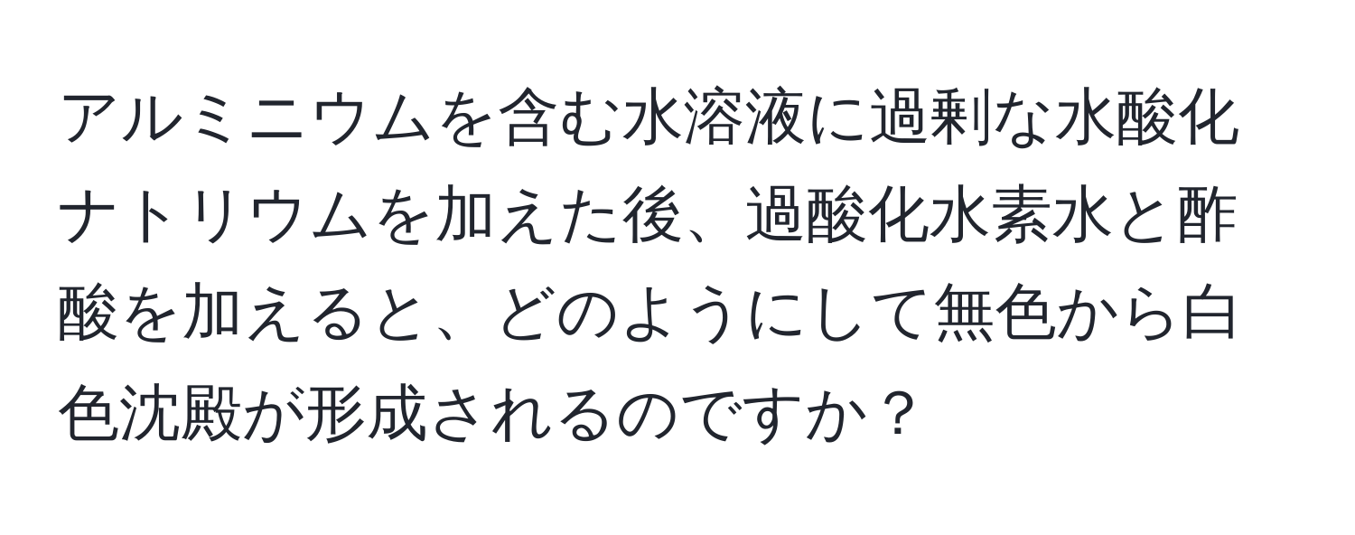 アルミニウムを含む水溶液に過剰な水酸化ナトリウムを加えた後、過酸化水素水と酢酸を加えると、どのようにして無色から白色沈殿が形成されるのですか？