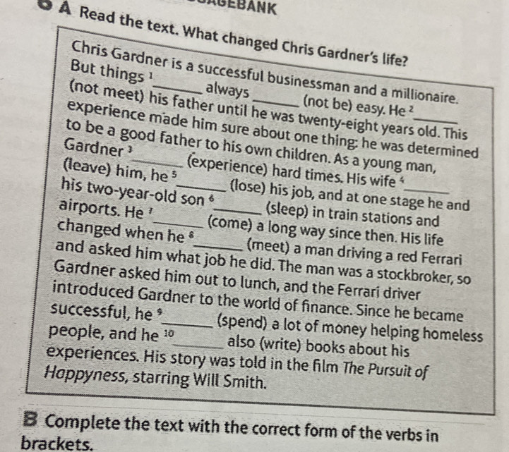 AGEBANK 
O À Read the text. What changed Chris Gardner's life? 
Chris Gardner is a successful businessman and a millionaire. 
But things ¹ always (not be) easy. He ² 
(not meet) his father until he was twenty-eight years old. This 
experience made him sure about one thing: he was determined 
to be a good father to his own children. As a young man, 
Gardner ¹_ (experience) hard times. His wife 
(leave) him, he ⁵ (lose) his job, and at one stage he and 
his two-year-old son (sleep) in train stations and 
airports. He (come) a long way since then. His life 
changed when he (meet) a man driving a red Ferrari 
and asked him what job he did. The man was a stockbroker, so 
Gardner asked him out to lunch, and the Ferrari driver 
introduced Gardner to the world of finance. Since he became 
successful, he _(spend) a lot of money helping homeless 
people, and he 10 _ also (write) books about his 
experiences. His story was told in the film The Pursuit of 
Hoppyness, starring Will Smith. 
B Complete the text with the correct form of the verbs in 
brackets.