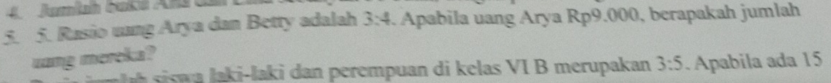 Jamiah baké Ans da 
5. 5. Rasio uang Arya dan Betty adalah 3:4 4. Apabila uang Arya Rp9.000, berapakah jumlah 
uang mereka? 
sis a laki-laki dan perempuan di kelas VI B merupakan 3:5. Apabila ada 15