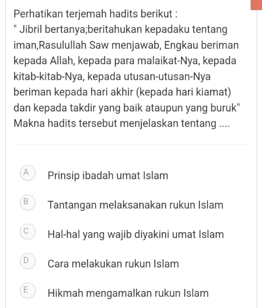 Perhatikan terjemah hadits berikut :
" Jibril bertanya;beritahukan kepadaku tentang
iman,Rasulullah Saw menjawab, Engkau beriman
kepada Allah, kepada para malaikat-Nya, kepada
kitab-kitab-Nya, kepada utusan-utusan-Nya
beriman kepada hari akhir (kepada hari kiamat)
dan kepada takdir yang baik ataupun yang buruk"
Makna hadits tersebut menjelaskan tentang ....
A Prinsip ibadah umat Islam
B Tantangan melaksanakan rukun Islam
C Hal-hal yang wajib diyakini umat Islam
J Cara melakukan rukun Islam
E Hikmah mengamalkan rukun Islam