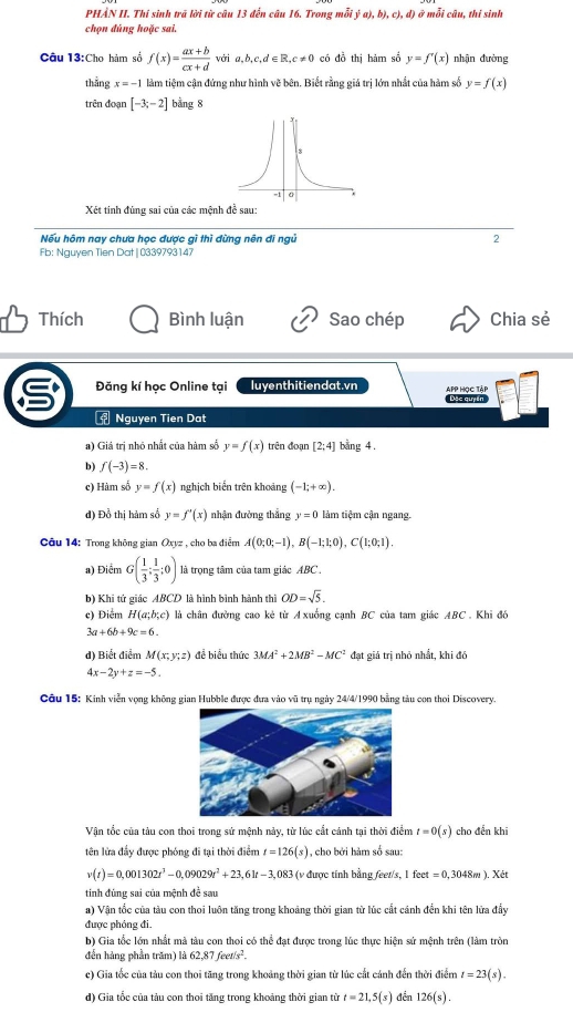 PHẢN II. Thí sinh trã lời từ câu 13 đến câu 16, Trong mỗi ý a), h O,c),d ) ở mỗi câu, thị sinh
chọn đúng hoặc sai.
Câu 13:Cho hàm số f(x)= (ax+b)/cx+d  với ā b,c,d∈ R,c!= 0 có đồ thị hàm số y=f'(x) nhận đường
thắng x=-1 làm tiệm cận đứng như hình vẽ bên. Biết rằng giá trị lớn nhất của hàm số y=f(x)
trên đoạn [-3;-2] bằng 8
Xét tinh đủng sai của các mệnh đề sau:
Nếu hôm nay chưa học được gì thì đừng nên đi ngủ 2
Fb: Nguyen Tien Dat| 0339793147
Thích Bình luận Sao chép Chia sẻ
Đăng kí học Online tại luyenthitiendat.vn APP HọC TậP
Dặc quyán
= Nguyen Tien Dat
a) Giá trị nhỏ nhất của hàm số y=f(x) trên đoạn [2;4] bang 4.
b) f(-3)=8.
c) Hàm số y=f(x) nghịch biển trên khoảng (-1;+∈fty ).
dđ) Đồ thị hàm số y=f'(x) nhận đường thẳng y=0 làm tiệm cận ngang.
Câu 14: Trong không gian Oxyz , cho ba điểm A(0;0;-1),B(-1;1;0),C(1;0;1).
a) Điểm G( 1/3 ; 1/3 ;0) là trọng tâm của tam giác ABC .
b) Khi tứ giác ABCD là hình bình hành thì OD=sqrt(5).
c) Điểm H(a;b;c) là chân đường cao kẻ từ Axuống cạnh BC của tam giác ABC . Khi đó
3a+6b+9c=6.
d) Biết điểm M(x;y;z) đề biểu thức 3MA^2+2MB^2-MC^2 đạt giá trị nhỏ nhất, khi đó
4x-2y+z=-5.
Câu 15: Kinh viễn vọng không gian Hubble được đựa vào vũ trụ ngày 24/4/1990 bằng tàu con thoi Discovery.
Vận tốc của tàu con thoi trong sử mệnh này, từ lúc cất cảnh tại thời điểm t=0(s) cho đến khi
tên lửa đẩy được phóng đi tại thời điểm t=126(s) , cho bởi hàm số sau:
v(t)=0,001302t^3-0,09029t^2+23,61t-3,083 (v được tính bằng feet/s, 1 feet =0,3048m).> Két
tính đúng sai của mệnh đề sau
a) Vận tốc của tàu con thoi luôn tăng trong khoảng thời gian từ lúc cất cánh đền khi tên lửa đẩy
được phóng đi.
b) Gia tốc lớn nhất mà tàu con thoi có thể đạt được trong lúc thực hiện sử mệnh trên (làm tròn
đến hàng phần trăm) lik62,87feet/s^2.
c) Gia tốc của tàu con thoi tăng trong khoảng thời gian từ lúc cất cánh đến thời điểm t=23(s).
d) Gia tốc của tàu con thoi tăng trong khoảng thời gian từ t=21,5(s) đền 126(s).