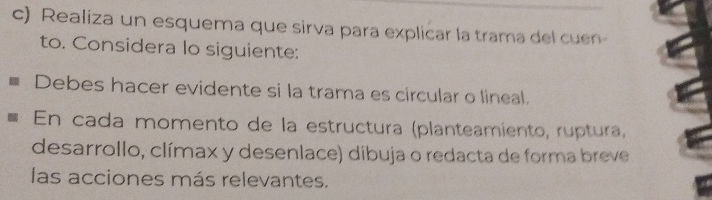 Realiza un esquema que sirva para explicar la trama del cuen- 
to. Considera Io siguiente: 
Debes hacer evidente si la trama es circular o lineal. 
En cada momento de la estructura (planteamiento, ruptura, 
desarrollo, clímax y desenlace) dibuja o redacta de forma breve 
las acciones más relevantes.