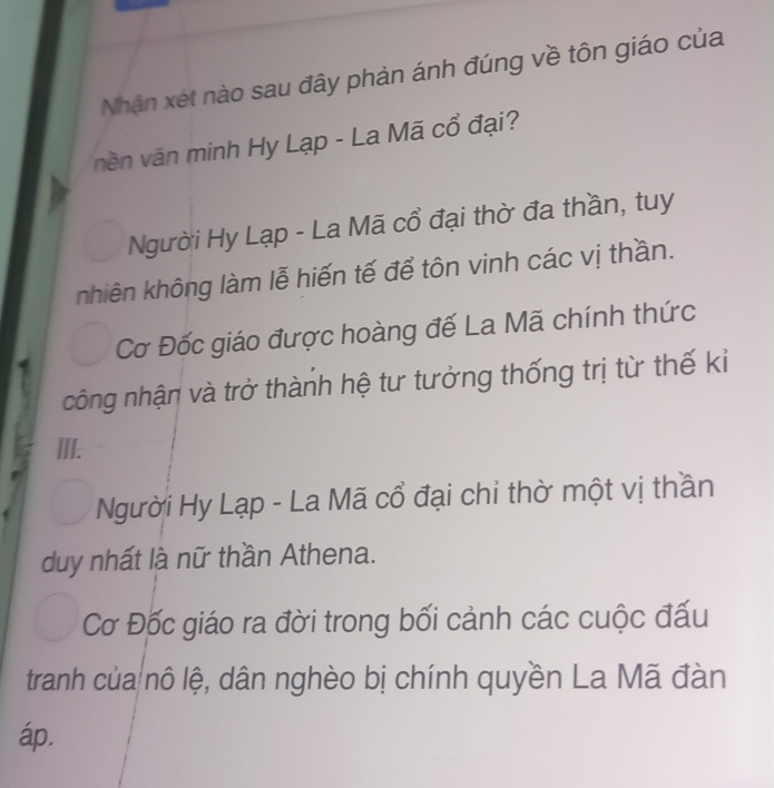 Nhận xét nào sau đây phản ánh đúng về tôn giáo của
vền văn minh Hy Lạp - La Mã cổ đại?
Người Hy Lạp - La Mã cổ đại thờ đa thần, tuy
nhiên không làm lễ hiến tế để tôn vinh các vị thần.
Cơ Đốc giáo được hoàng đế La Mã chính thức
công nhận và trở thành hệ tư tưởng thống trị từ thế kỉ
III.
Người Hy Lạp - La Mã cổ đại chỉ thờ một vị thần
duy nhất là nữ thần Athena.
Cơ Đốc giáo ra đời trong bối cảnh các cuộc đấu
tranh của nô lệ, dân nghèo bị chính quyền La Mã đàn
áp.