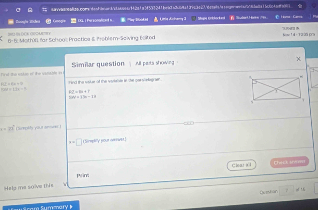 Google Slides Google IXL | Personalized s.. Play Blooket Little Alchemy 2 Slope Unblocked n Student Home | No. Home - Carwa Plu 
TURNED IN 
3RD BLOCK GEOMETRY 
6-5: MathXL for School: Practice & Problem-Solving Edited Nov 14 - 10:05 pm 
Similar question | All parts showing · 
Find the value of the variable in t
RZ=6x+9 Find the value of the variable in the parallelogram.
SW=13x-5 RZ=6x+7
SW=13x-19
x=23° (Simplify your answer.)
x=□ (Simplity your answer.) 
Clear all Check answer 
Print 
Help me solve this v 
Question 7 of 16 
ew Scora Summary