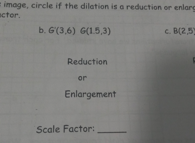 image, circle if the dilation is a reduction or enlarg 
ctor. 
b. G'(3,6)G(1.5,3) C. B(2,5)
Reduction 
or 
Enlargement 
Scale Factor:_