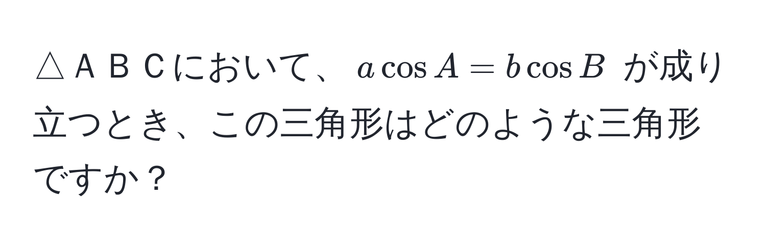 △ＡＢＣにおいて、$a cos A = b cos B$ が成り立つとき、この三角形はどのような三角形ですか？