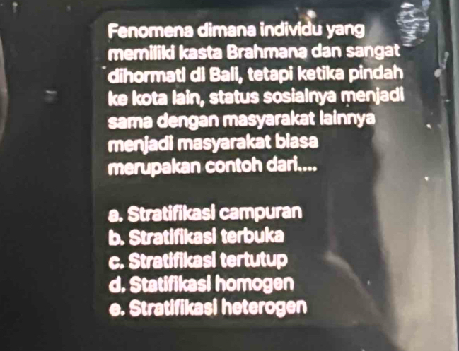 Fenomena dimana individu yang
memiliki kasta Brahmana dan sangat
dihormati di Bali, tetapi ketika pindah
ke kota lain, status sosialnya menjadi
sama dengan masyarakat lainnya
menjadi masyarakat biasa
merupakan contoh dari....
a. Stratifikasi campuran
b. Stratifikasi terbuka
c. Stratifikasi tertutup
d. Statifikasi homogen
e. Stratifikasi heterogen