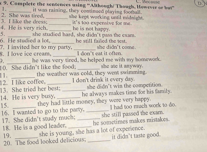 Because 
D. 
x 9. Complete the sentences using “Although/ Though, However or but” 
1. _it was raining, they continued playing football. 
2. She was tired, _she kept working until midnight. 
3. I like the dress; _it’s too expensive for me. 
4. He is very rich, _he is not happy. 
5. _she studied hard, she didn’t pass the exam. 
6. He studied a lot, _he still failed the test. 
7. I invited her to my party, _she didn’t come. 
8. I love ice cream, _I don’t eat it often. 
9. _he was very tired, he helped me with my homework. 
10. She didn’t like the food; _she ate it anyway. 
1 1 . _the weather was cold, they went swimming. 
12. I like coffee, _I don't drink it every day. 
13. She tried her best; _she didn’t win the competition. 
14. He is very busy, _he always makes time for his family. 
15. _they had little money, they were very happy. 
16. I wanted to go to the party, _I had too much work to do. 
17. She didn’t study much; _she still passed the exam. 
18. He is a good leader, _he sometimes makes mistakes. 
19. _she is young, she has a lot of experience. 
20. The food looked delicious; _it didn’t taste good.