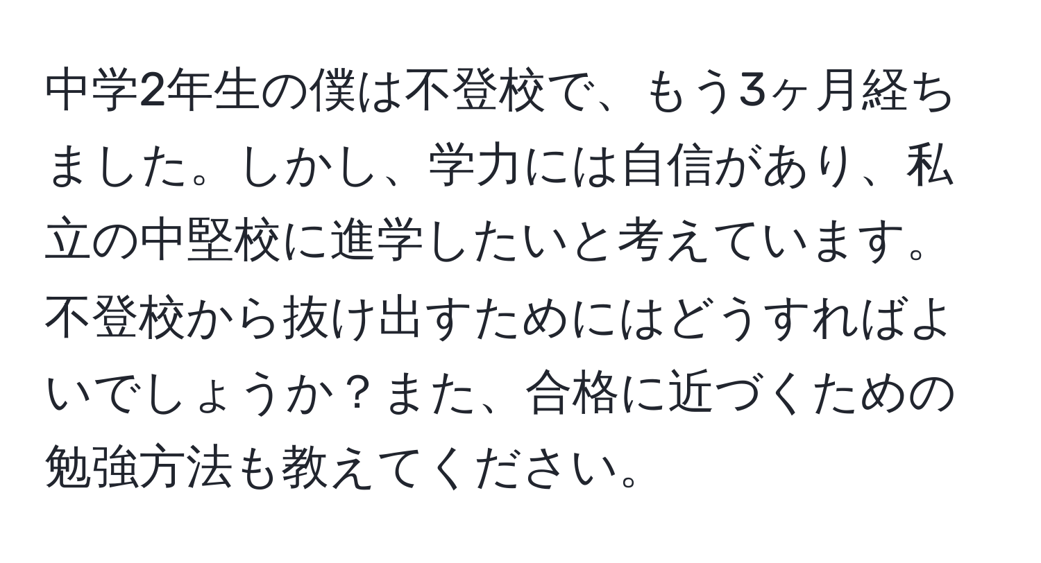 中学2年生の僕は不登校で、もう3ヶ月経ちました。しかし、学力には自信があり、私立の中堅校に進学したいと考えています。不登校から抜け出すためにはどうすればよいでしょうか？また、合格に近づくための勉強方法も教えてください。