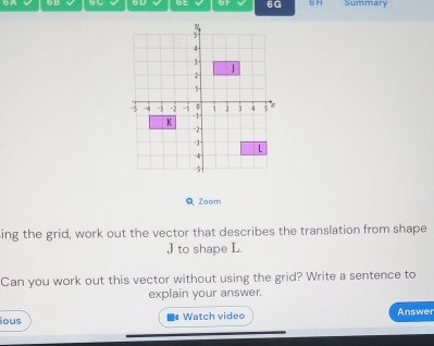 or 6G B H Summary 
QZoom 
ing the grid, work out the vector that describes the translation from shape
J to shape L. 
Can you work out this vector without using the grid? Write a sentence to 
explain your answer. 
ous Watch video Answer