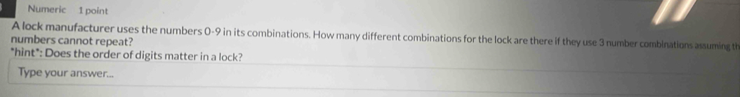 Numeric 1 point 
A lock manufacturer uses the numbers 0-9 in its combinations. How many different combinations for the lock are there if they use 3 number comblnations assuming th 
numbers cannot repeat? 
*hìnt*: Does the order of digits matter in a lock? 
Type your answer...