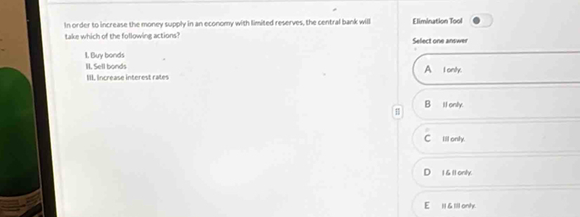 In order to increase the money supply in an economy with limited reserves, the central bank will Elimination Tool
take which of the following actions? Select one answer
I, Buy bonds
II. Sell bonds A I only.
III. Increase interest rates
1 B Il only.
Clil only.
1 &11 only.
E I & Ill only.